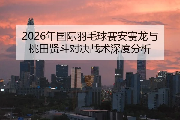 2026年国际羽毛球赛安赛龙与桃田贤斗对决战术深度分析