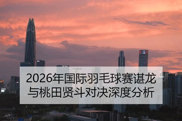 2026年国际羽毛球赛谌龙与桃田贤斗对决深度分析