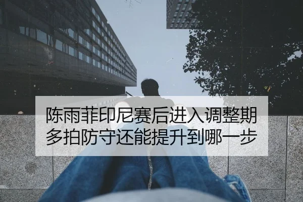 陈雨菲印尼赛后进入调整期 多拍防守还能提升到哪一步