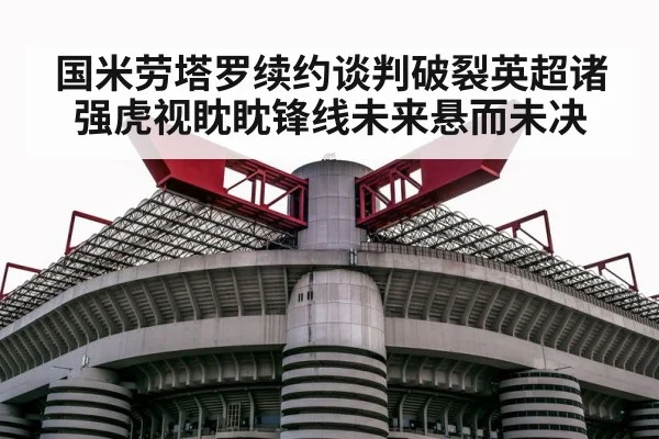 国米劳塔罗续约谈判破裂英超诸强虎视眈眈锋线未来悬而未决